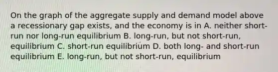 On the graph of the aggregate supply and demand model above a recessionary gap exists, and the economy is in A. neither short-run nor long-run equilibrium B. long-run, but not short-run, equilibrium C. short-run equilibrium D. both long- and short-run equilibrium E. long-run, but not short-run, equilibrium