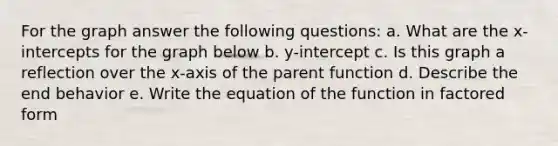 For the graph answer the following questions: a. What are the x-intercepts for the graph below b. y-intercept c. Is this graph a reflection over the x-axis of the parent function d. Describe the end behavior e. Write the equation of the function in factored form