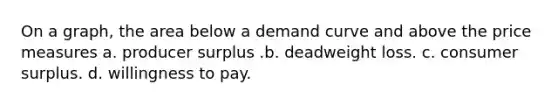 On a graph, the area below a demand curve and above the price measures a. producer surplus .b. deadweight loss. c. <a href='https://www.questionai.com/knowledge/k77rlOEdsf-consumer-surplus' class='anchor-knowledge'>consumer surplus</a>. d. willingness to pay.