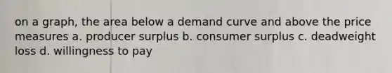 on a graph, the area below a demand curve and above the price measures a. producer surplus b. consumer surplus c. deadweight loss d. willingness to pay