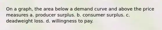 On a graph, the area below a demand curve and above the price measures a. producer surplus. b. consumer surplus. c. deadweight loss. d. willingness to pay.