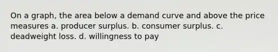 On a graph, the area below a <a href='https://www.questionai.com/knowledge/ka2tUMvON2-demand-curve' class='anchor-knowledge'>demand curve</a> and above the price measures a. <a href='https://www.questionai.com/knowledge/kfNMk0g6sJ-producer-surplus' class='anchor-knowledge'>producer surplus</a>. b. <a href='https://www.questionai.com/knowledge/k77rlOEdsf-consumer-surplus' class='anchor-knowledge'>consumer surplus</a>. c. deadweight loss. d. willingness to pay