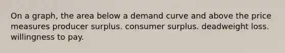 On a graph, the area below a demand curve and above the price measures producer surplus. consumer surplus. deadweight loss. willingness to pay.