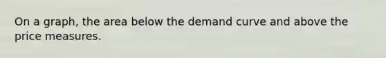 On a graph, the area below the demand curve and above the price measures.