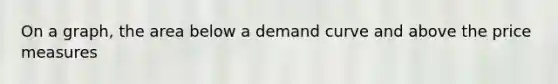 On a graph, the area below a demand curve and above the price measures