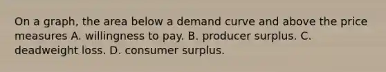 On a graph, the area below a demand curve and above the price measures A. willingness to pay. B. producer surplus. C. deadweight loss. D. <a href='https://www.questionai.com/knowledge/k77rlOEdsf-consumer-surplus' class='anchor-knowledge'>consumer surplus</a>.