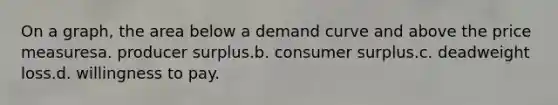 On a graph, the area below a demand curve and above the price measuresa. producer surplus.b. consumer surplus.c. deadweight loss.d. willingness to pay.