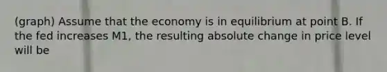 (graph) Assume that the economy is in equilibrium at point B. If the fed increases M1, the resulting absolute change in price level will be