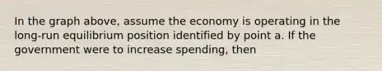 In the graph above, assume the economy is operating in the long-run equilibrium position identified by point a. If the government were to increase spending, then