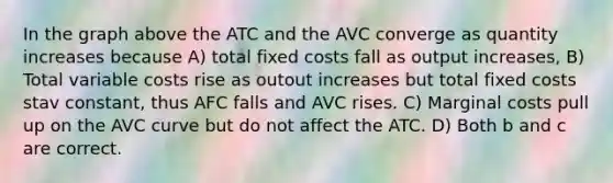 In the graph above the ATC and the AVC converge as quantity increases because A) total fixed costs fall as output increases, B) Total variable costs rise as outout increases but total fixed costs stav constant, thus AFC falls and AVC rises. C) Marginal costs pull up on the AVC curve but do not affect the ATC. D) Both b and c are correct.