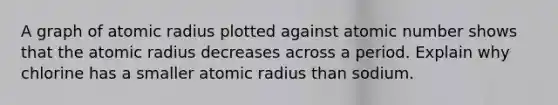 A graph of atomic radius plotted against atomic number shows that the atomic radius decreases across a period. Explain why chlorine has a smaller atomic radius than sodium.