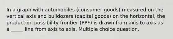 In a graph with automobiles (consumer goods) measured on the vertical axis and bulldozers (capital goods) on the horizontal, the production possibility frontier (PPF) is drawn from axis to axis as a _____ line from axis to axis. Multiple choice question.