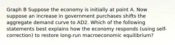 Graph B Suppose the economy is initially at point A. Now suppose an increase in government purchases shifts the aggregate demand curve to AD2. Which of the following statements best explains how the economy responds (using self-correction) to restore long-run macroeconomic equilibrium?