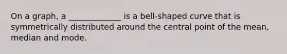 On a graph, a _____________ is a bell-shaped curve that is symmetrically distributed around the central point of the mean, median and mode.