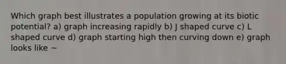 Which graph best illustrates a population growing at its biotic potential? a) graph increasing rapidly b) J shaped curve c) L shaped curve d) graph starting high then curving down e) graph looks like ~