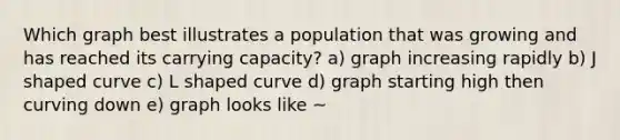 Which graph best illustrates a population that was growing and has reached its carrying capacity? a) graph increasing rapidly b) J shaped curve c) L shaped curve d) graph starting high then curving down e) graph looks like ~