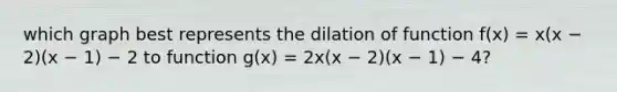 which graph best represents the dilation of function f(x) = x(x − 2)(x − 1) − 2 to function g(x) = 2x(x − 2)(x − 1) − 4?