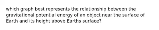 which graph best represents the relationship between the gravitational potential energy of an object near the surface of Earth and its height above Earths surface?