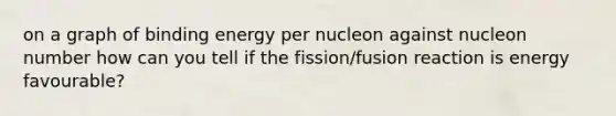 on a graph of binding energy per nucleon against nucleon number how can you tell if the fission/fusion reaction is energy favourable?