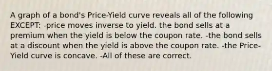 A graph of a bond's Price-Yield curve reveals all of the following EXCEPT: -price moves inverse to yield. the bond sells at a premium when the yield is below the coupon rate. -the bond sells at a discount when the yield is above the coupon rate. -the Price-Yield curve is concave. -All of these are correct.