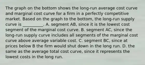 The graph on the bottom shows the​ long-run average cost curve and marginal cost curve for a firm in a perfectly competitive market. Based on the graph to the​ bottom, the​ long-run supply curve is​ __________. A. segment​ AB, since it is the lowest cost segment of the marginal cost curve. B. segment​ AC, since the​ long-run supply curve includes all segments of the marginal cost curve above average variable cost. C. segment​ BC, since at prices below B the firm would shut down in the long run. D. the same as the average total cost​ curve, since it represents the lowest costs in the long run.