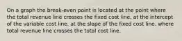 On a graph the break-even point is located at the point where the total revenue line crosses the fixed cost line. at the intercept of the variable cost line. at the slope of the fixed cost line. where total revenue line crosses the total cost line.