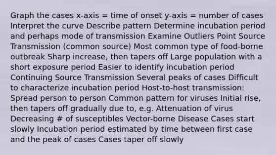 Graph the cases x-axis = time of onset y-axis = number of cases Interpret the curve Describe pattern Determine incubation period and perhaps mode of transmission Examine Outliers Point Source Transmission (common source) Most common type of food-borne outbreak Sharp increase, then tapers off Large population with a short exposure period Easier to identify incubation period Continuing Source Transmission Several peaks of cases Difficult to characterize incubation period Host-to-host transmission: Spread person to person Common pattern for viruses Initial rise, then tapers off gradually due to, e.g. Attenuation of virus Decreasing # of susceptibles Vector-borne Disease Cases start slowly Incubation period estimated by time between first case and the peak of cases Cases taper off slowly