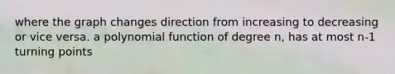 where the graph changes direction from increasing to decreasing or vice versa. a <a href='https://www.questionai.com/knowledge/kPn5WBgRmA-polynomial-function' class='anchor-knowledge'>polynomial function</a> of degree n, has at most n-1 turning points