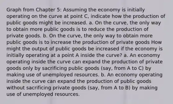 Graph from Chapter 5: Assuming the economy is initially operating on the curve at point C, indicate how the production of public goods might be increased. a. On the curve, the only way to obtain more public goods is to reduce the production of private goods. b. On the curve, the only way to obtain more public goods is to increase the production of private goods How might the output of public goods be increased if the economy is initially operating at a point A inside the curve? a. An economy operating inside the curve can expand the production of private goods only by sacrificing public goods (say, from A to C) by making use of unemployed resources. b. An economy operating inside the curve can expand the production of public goods without sacrificing private goods (say, from A to B) by making use of unemployed resources.