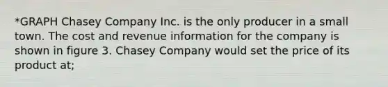 *GRAPH Chasey Company Inc. is the only producer in a small town. The cost and revenue information for the company is shown in figure 3. Chasey Company would set the price of its product at;