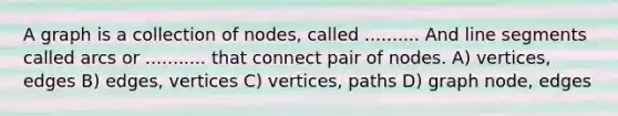 A graph is a collection of nodes, called .......... And <a href='https://www.questionai.com/knowledge/kVbf0hn6a3-line-segment' class='anchor-knowledge'>line segment</a>s called arcs or ........... that connect pair of nodes. A) vertices, edges B) edges, vertices C) vertices, paths D) graph node, edges