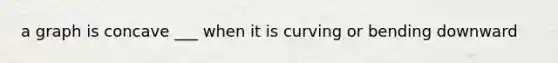 a graph is concave ___ when it is curving or bending downward