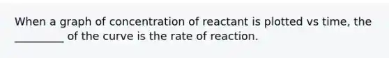 When a graph of concentration of reactant is plotted vs time, the _________ of the curve is the rate of reaction.