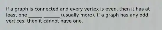 If a graph is connected and every vertex is even, then it has at least one ______ _______ (usually more). If a graph has any odd vertices, then it cannot have one.