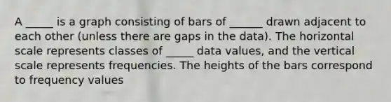 A _____ is a graph consisting of bars of ______ drawn adjacent to each other (unless there are gaps in the data). The horizontal scale represents classes of _____ data values, and the vertical scale represents frequencies. The heights of the bars correspond to frequency values