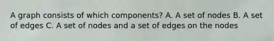 A graph consists of which components? A. A set of nodes B. A set of edges C. A set of nodes and a set of edges on the nodes
