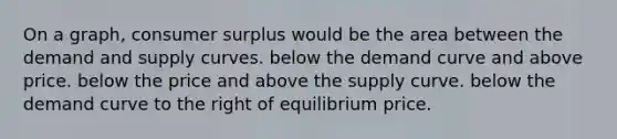 On a graph, <a href='https://www.questionai.com/knowledge/k77rlOEdsf-consumer-surplus' class='anchor-knowledge'>consumer surplus</a> would be the area between the demand and supply curves. below the demand curve and above price. below the price and above the supply curve. below the demand curve to the right of equilibrium price.