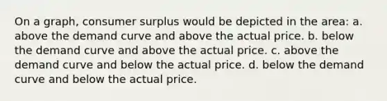 On a graph, consumer surplus would be depicted in the area: a. above the demand curve and above the actual price. b. below the demand curve and above the actual price. c. above the demand curve and below the actual price. d. below the demand curve and below the actual price.