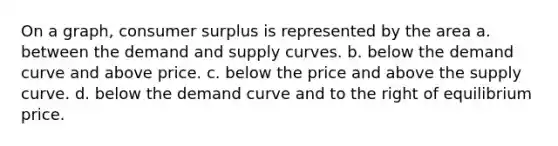 On a graph, consumer surplus is represented by the area a. between the demand and supply curves. b. below the demand curve and above price. c. below the price and above the supply curve. d. below the demand curve and to the right of equilibrium price.