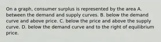 On a graph, consumer surplus is represented by the area A. between the demand and supply curves. B. below the demand curve and above price. C. below the price and above the supply curve. D. below the demand curve and to the right of equilibrium price.