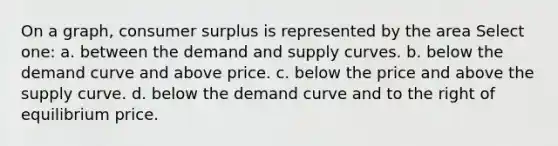 On a graph, consumer surplus is represented by the area Select one: a. between the demand and supply curves. b. below the demand curve and above price. c. below the price and above the supply curve. d. below the demand curve and to the right of equilibrium price.