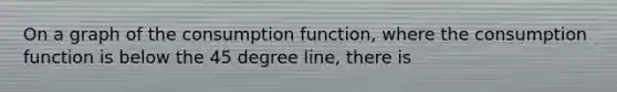 On a graph of the consumption function, where the consumption function is below the 45 degree line, there is