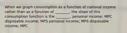 When we graph consumption as a function of national income rather than as a function of ________, the slope of this consumption function is the ________. personal income; MPC disposable income; MPS personal income; MPS disposable income; MPC