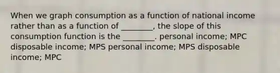 When we graph consumption as a function of national income rather than as a function of ________, the slope of this consumption function is the ________. personal income; MPC disposable income; MPS personal income; MPS disposable income; MPC