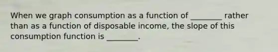 When we graph consumption as a function of ________ rather than as a function of disposable income, the slope of this consumption function is ________.