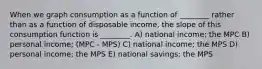 When we graph consumption as a function of ________ rather than as a function of disposable income, the slope of this consumption function is ________. A) national income; the MPC B) personal income; (MPC - MPS) C) national income; the MPS D) personal income; the MPS E) national savings; the MPS