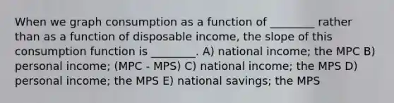 When we graph consumption as a function of ________ rather than as a function of disposable income, the slope of this consumption function is ________. A) national income; the MPC B) personal income; (MPC - MPS) C) national income; the MPS D) personal income; the MPS E) national savings; the MPS