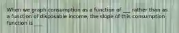 When we graph consumption as a function of ___ rather than as a function of disposable income, the slope of this consumption function is ___