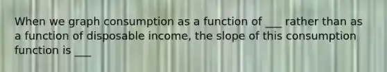 When we graph consumption as a function of ___ rather than as a function of disposable income, the slope of this consumption function is ___