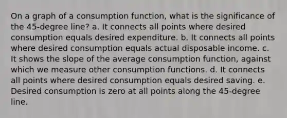 On a graph of a consumption function, what is the significance of the 45-degree line? a. It connects all points where desired consumption equals desired expenditure. b. It connects all points where desired consumption equals actual disposable income. c. It shows the slope of the average consumption function, against which we measure other consumption functions. d. It connects all points where desired consumption equals desired saving. e. Desired consumption is zero at all points along the 45-degree line.